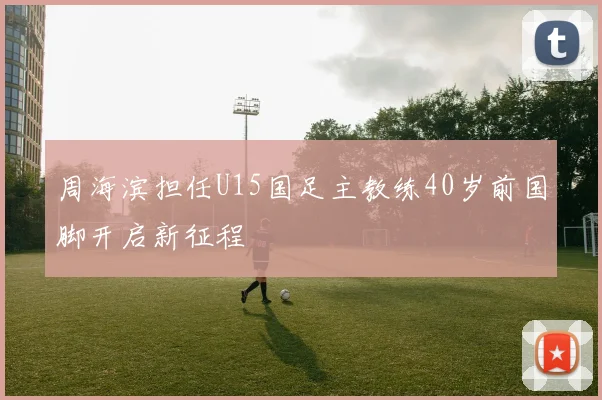周海滨担任U15国足主教练40岁前国脚开启新征程