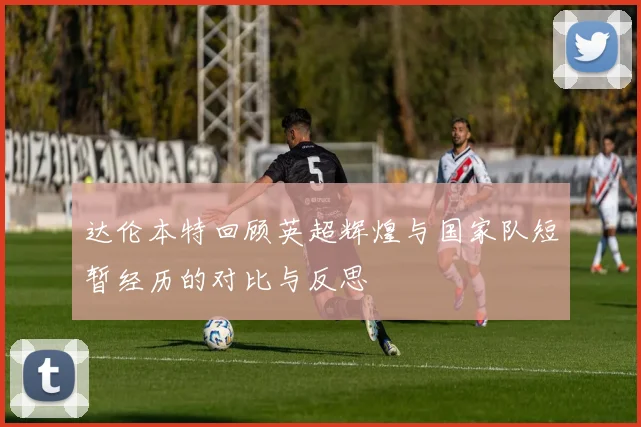 达伦本特回顾英超辉煌与国家队短暂经历的对比与反思