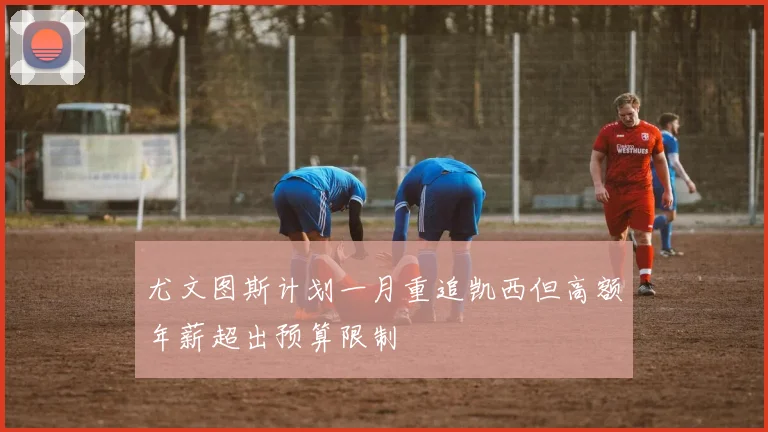 尤文图斯计划一月重追凯西但高额年薪超出预算限制