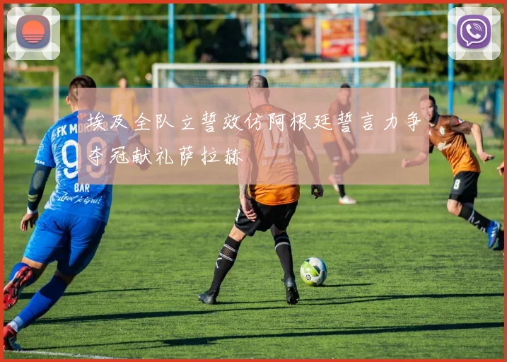 埃及全队立誓效仿阿根廷誓言力争夺冠献礼萨拉赫