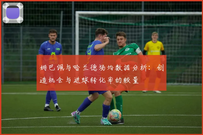 姆巴佩与哈兰德场均数据分析：创造机会与进球转化率的较量