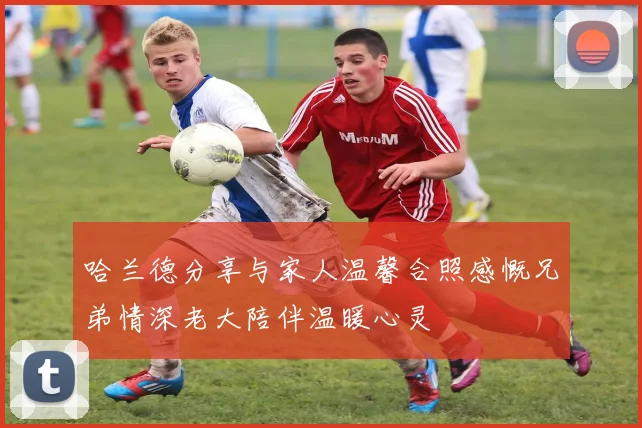 哈兰德分享与家人温馨合照感慨兄弟情深老大陪伴温暖心灵