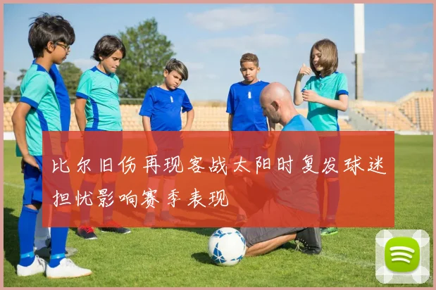 比尔旧伤再现客战太阳时复发球迷担忧影响赛季表现