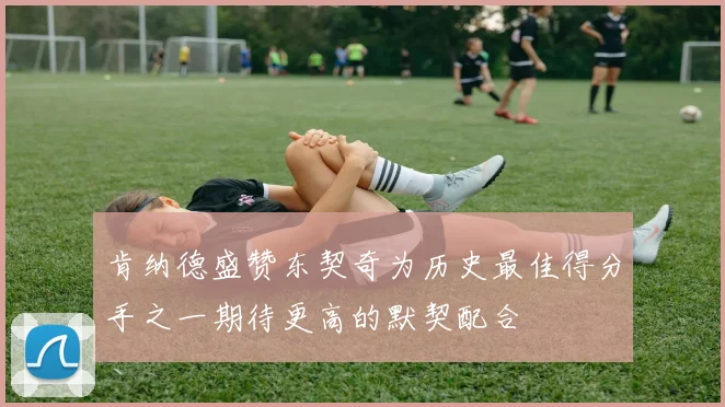 肯纳德盛赞东契奇为历史最佳得分手之一期待更高的默契配合