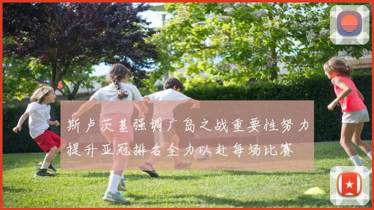 斯卢茨基强调广岛之战重要性努力提升亚冠排名全力以赴每场比赛