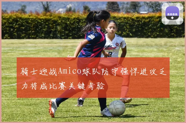 骑士迎战Amico球队防守强悍进攻乏力将成比赛关键考验