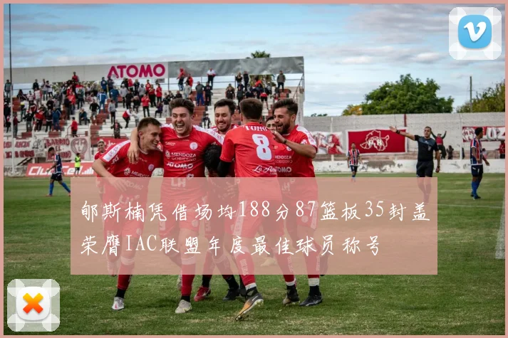 郇斯楠凭借场均188分87篮板35封盖荣膺IAC联盟年度最佳球员称号