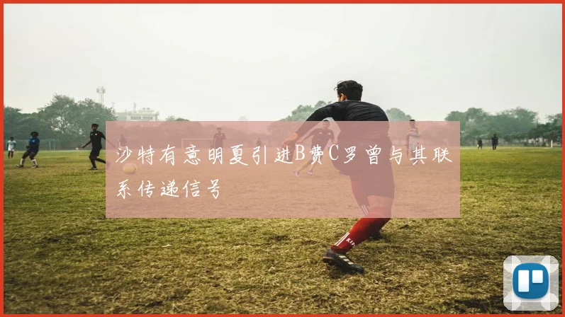沙特有意明夏引进B费C罗曾与其联系传递信号
