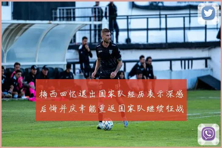 梅西回忆退出国家队经历表示深感后悔并庆幸能重返国家队继续征战