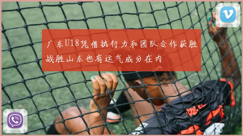 广东U18凭借执行力和团队合作获胜战胜山东也有运气成分在内