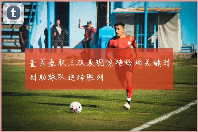 奎因豪取三双表现惊艳哈珀关键时刻助球队逆转胜利