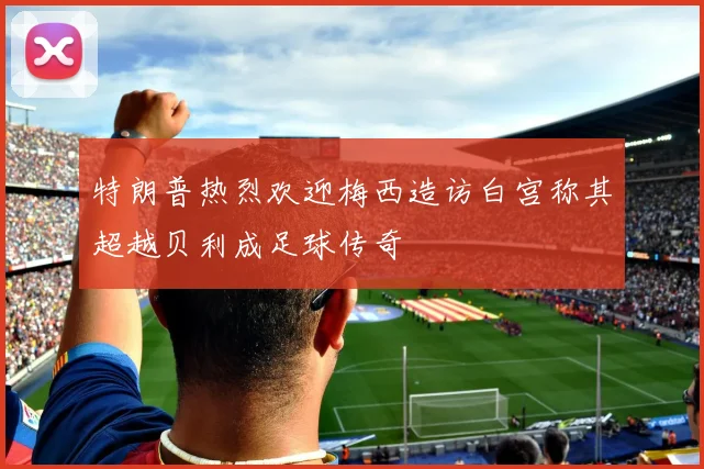 特朗普热烈欢迎梅西造访白宫称其超越贝利成足球传奇
