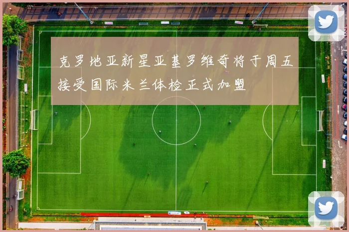 克罗地亚新星亚基罗维奇将于周五接受国际米兰体检正式加盟