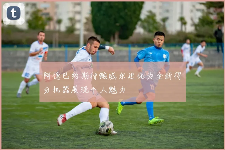 阿德巴约期待鲍威尔进化为全新得分机器展现个人魅力