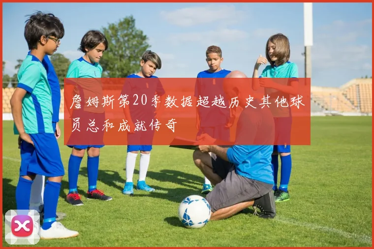 詹姆斯第20季数据超越历史其他球员总和成就传奇