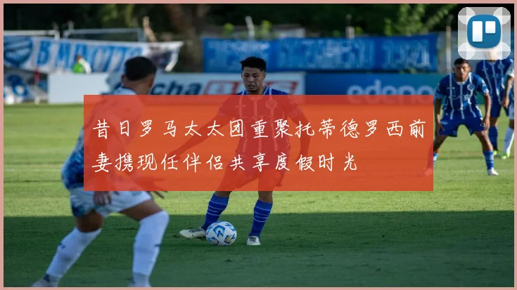 昔日罗马太太团重聚托蒂德罗西前妻携现任伴侣共享度假时光