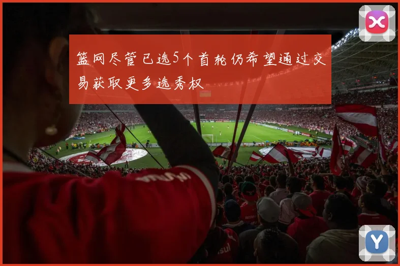 篮网尽管已选5个首轮仍希望通过交易获取更多选秀权