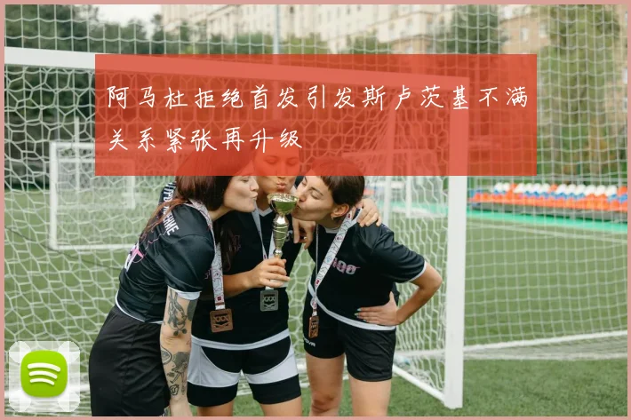 阿马杜拒绝首发引发斯卢茨基不满关系紧张再升级