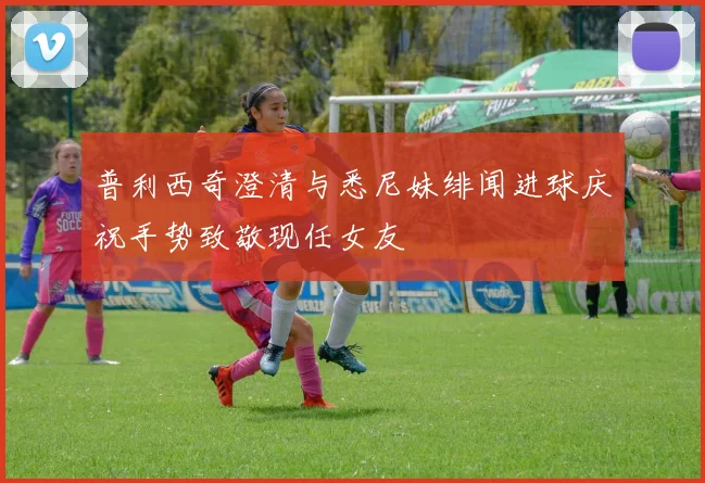 普利西奇澄清与悉尼妹绯闻进球庆祝手势致敬现任女友