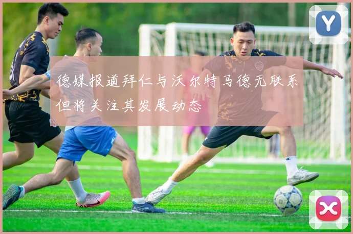 德媒报道拜仁与沃尔特马德无联系但将关注其发展动态