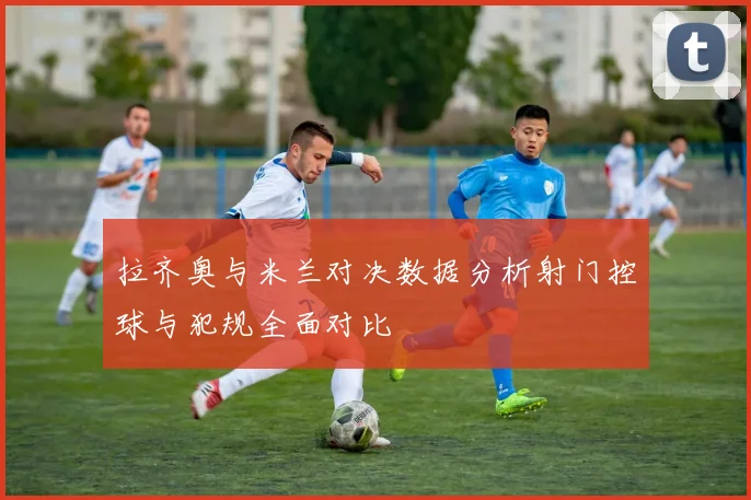 拉齐奥与米兰对决数据分析射门控球与犯规全面对比