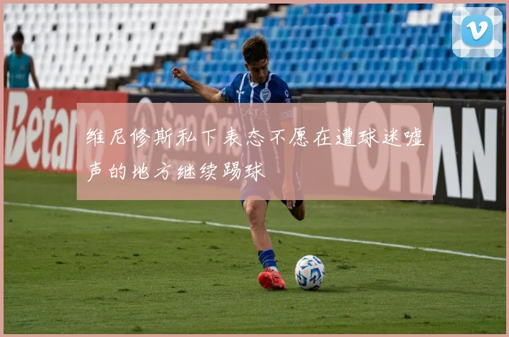 维尼修斯私下表态不愿在遭球迷嘘声的地方继续踢球