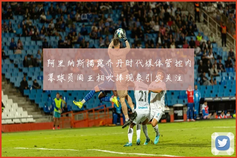 阿里纳斯揭露乔丹时代媒体管控内幕球员间互相吹捧现象引发关注