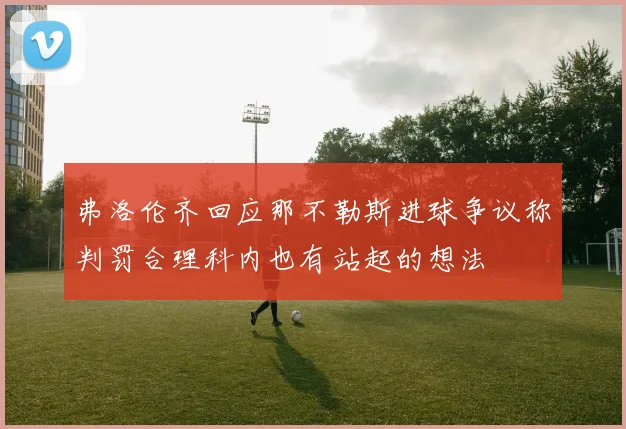 弗洛伦齐回应那不勒斯进球争议称判罚合理科内也有站起的想法