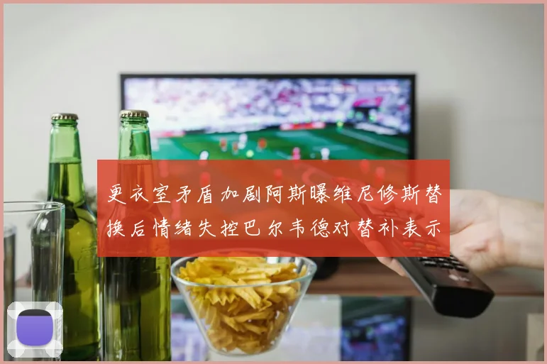 更衣室矛盾加剧阿斯曝维尼修斯替换后情绪失控巴尔韦德对替补表示不满