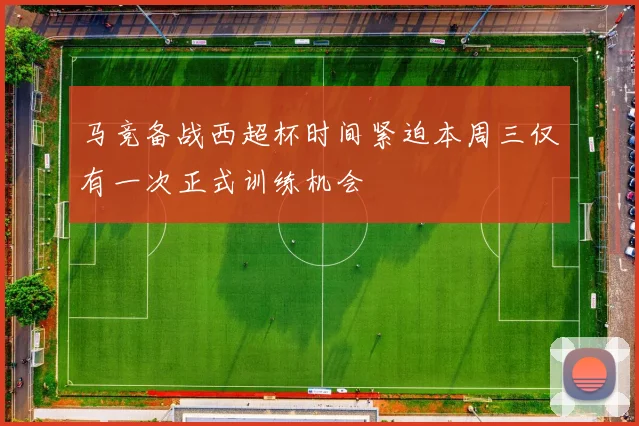 马竞备战西超杯时间紧迫本周三仅有一次正式训练机会