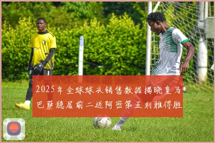 2025年全球球衣销售数据揭晓皇马巴萨稳居前二迈阿密第五利雅得胜利第十
