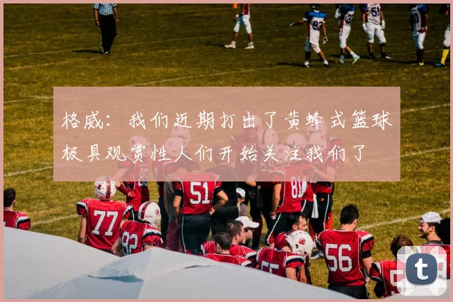 格威：我们近期打出了黄蜂式篮球极具观赏性人们开始关注我们了