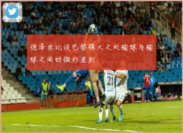 德泽尔比谈巴黎强大之处输球与输球之间的微妙差别