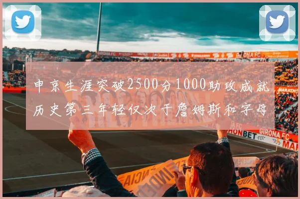 申京生涯突破2500分1000助攻成就历史第三年轻仅次于詹姆斯和字母哥