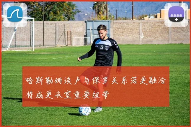 哈斯勒姆谈卢与保罗关系若更融洽将成更衣室重要纽带