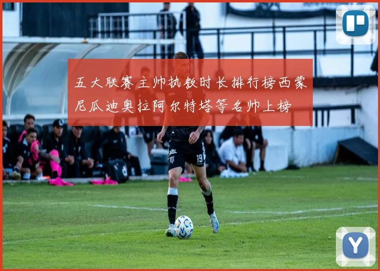 五大联赛主帅执教时长排行榜西蒙尼瓜迪奥拉阿尔特塔等名帅上榜