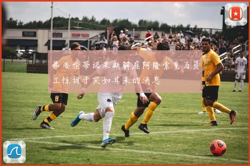 弗洛伦蒂诺果断解雇阿隆索皇马员工惊讶于突如其来的消息