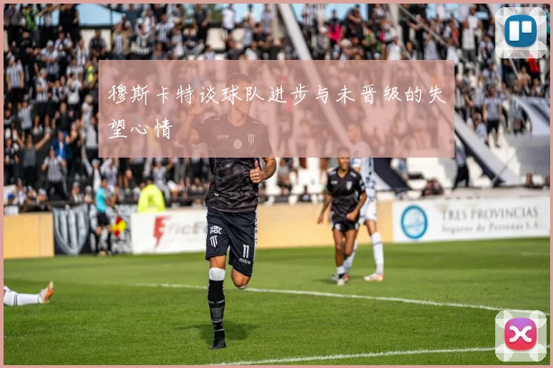 穆斯卡特谈球队进步与未晋级的失望心情