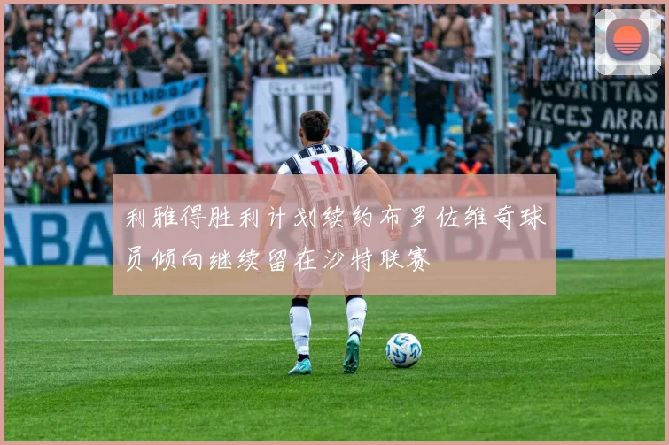 利雅得胜利计划续约布罗佐维奇球员倾向继续留在沙特联赛