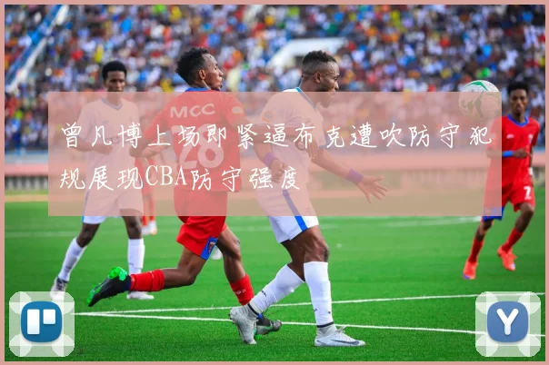 曾凡博上场即紧逼布克遭吹防守犯规展现CBA防守强度