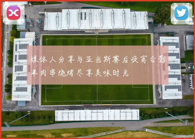 媒体人分享与亚当斯赛后夜宵合影羊肉串烧烤尽享美味时光