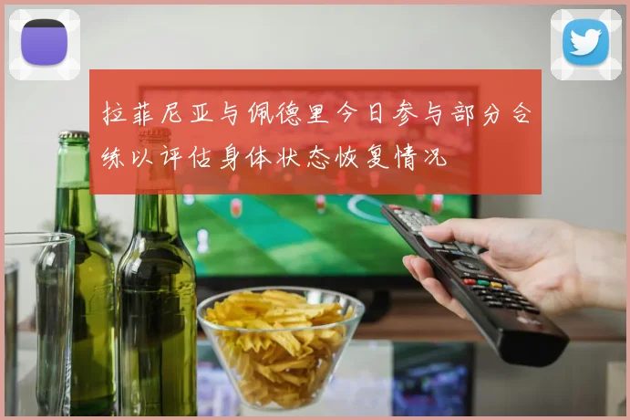 拉菲尼亚与佩德里今日参与部分合练以评估身体状态恢复情况