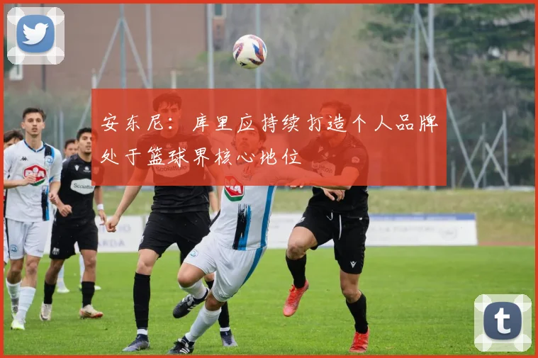 安东尼：库里应持续打造个人品牌处于篮球界核心地位