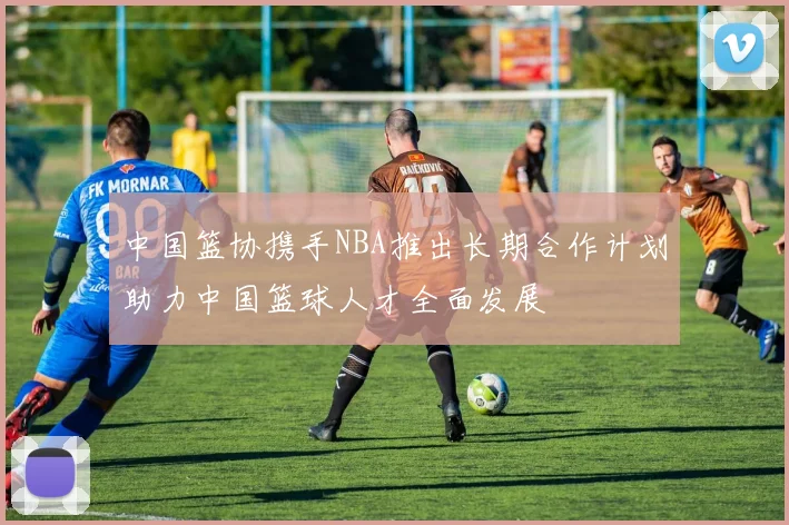 中国篮协携手NBA推出长期合作计划助力中国篮球人才全面发展