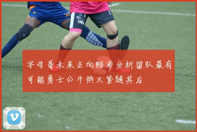 字母哥未来去向赔率分析留队最有可能勇士公牛热火紧随其后